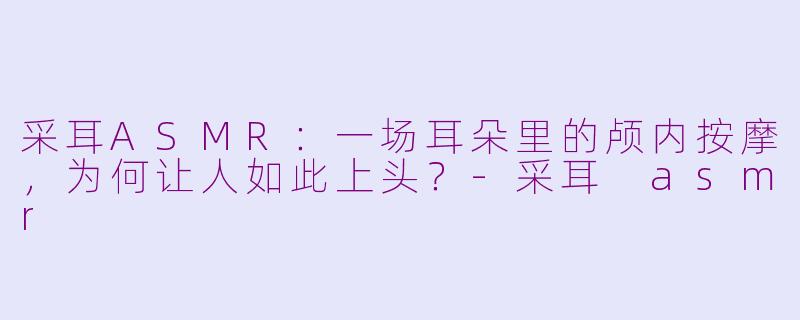 采耳ASMR:一场耳朵里的颅内按摩,为何让人如此上头?-采耳 asmr