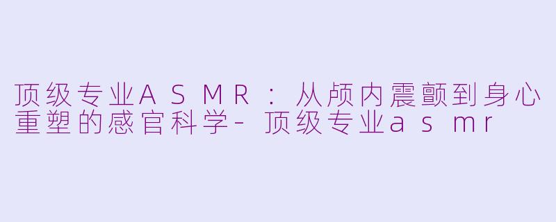 顶级专业ASMR:从颅内震颤到身心重塑的感官科学-顶级专业asmr