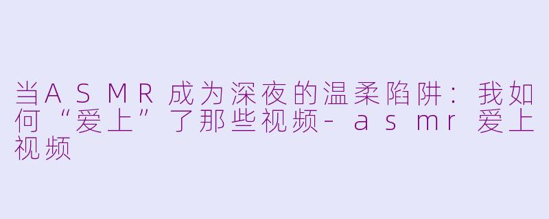 当ASMR成为深夜的温柔陷阱:我如何“爱上”了那些视频-asmr爱上视频
