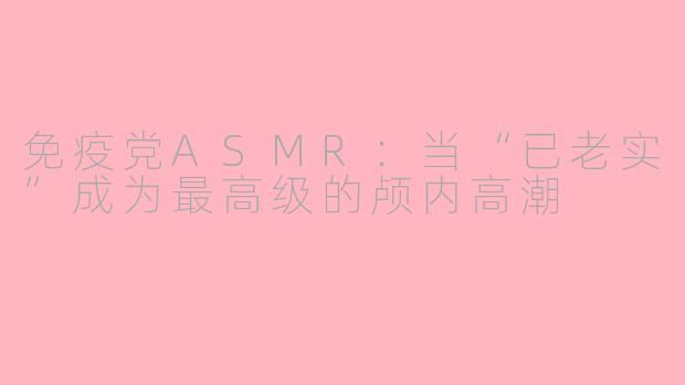 免疫党ASMR:当“已老实”成为最高级的颅内高潮