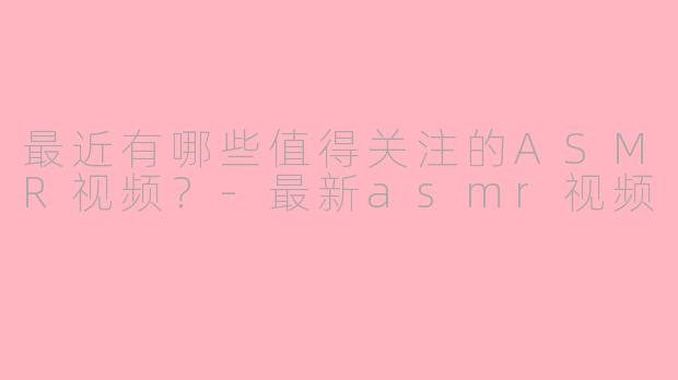 最近有哪些值得关注的ASMR视频？-最新asmr视频