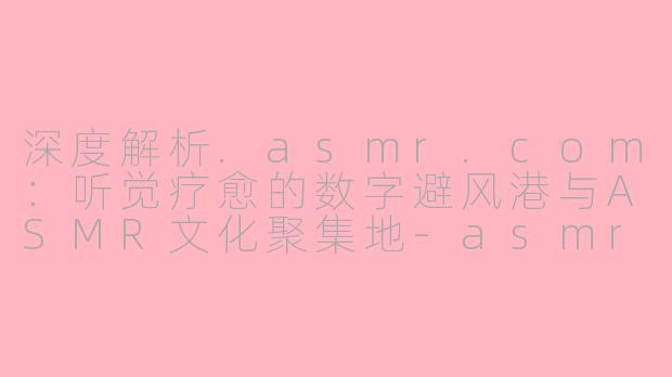 深度解析.asmr.com:听觉疗愈的数字避风港与ASMR文化聚集地-asmr.com