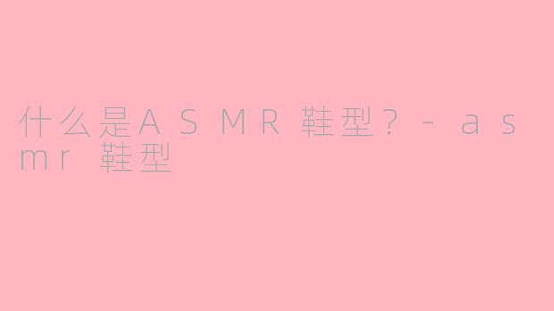 什么是ASMR鞋型？-asmr鞋型