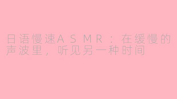 日语慢速ASMR:在缓慢的声波里,听见另一种时间