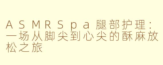ASMRSpa腿部护理:一场从脚尖到心尖的酥麻放松之旅