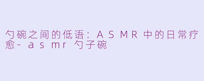 勺碗之间的低语:ASMR中的日常疗愈-asmr勺子碗