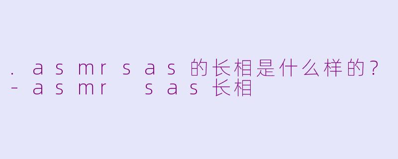 .asmrsas的长相是什么样的?-asmr sas长相