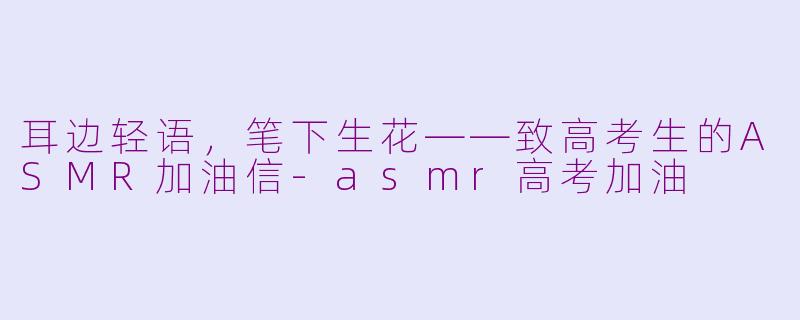耳边轻语，笔下生花——致高考生的ASMR加油信-asmr高考加油