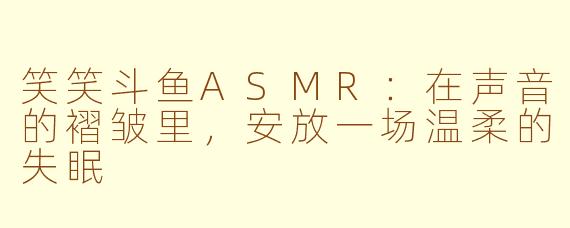 笑笑斗鱼ASMR:在声音的褶皱里,安放一场温柔的失眠