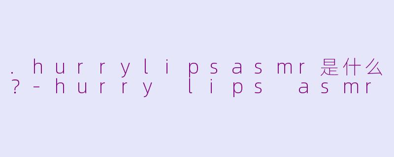 .hurrylipsasmr是什么？-hurry lips asmr
