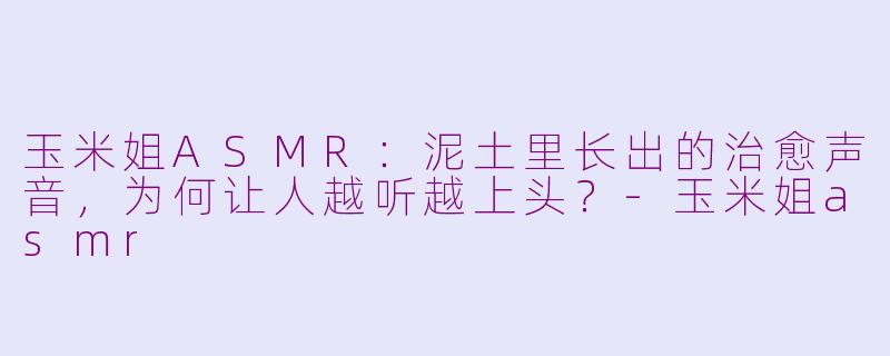玉米姐ASMR:泥土里长出的治愈声音,为何让人越听越上头?-玉米姐asmr
