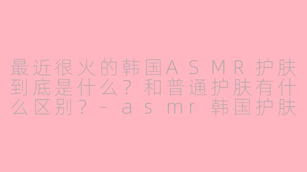 最近很火的韩国ASMR护肤到底是什么?和普通护肤有什么区别?-asmr韩国护肤
