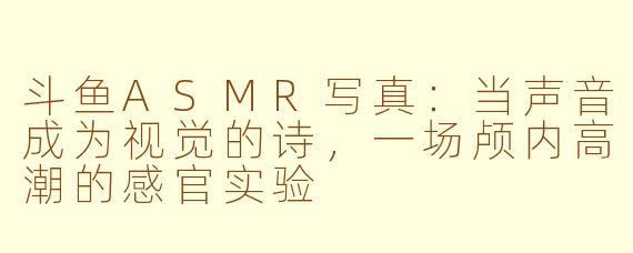 斗鱼ASMR写真:当声音成为视觉的诗,一场颅内高潮的感官实验