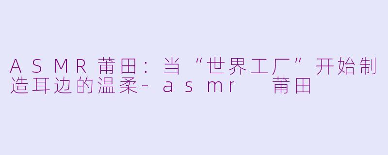 ASMR莆田：当“世界工厂”开始制造耳边的温柔-asmr 莆田