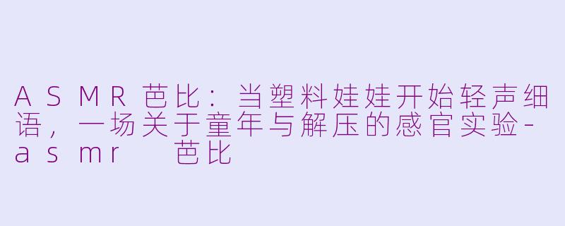ASMR芭比:当塑料娃娃开始轻声细语,一场关于童年与解压的感官实验-asmr 芭比