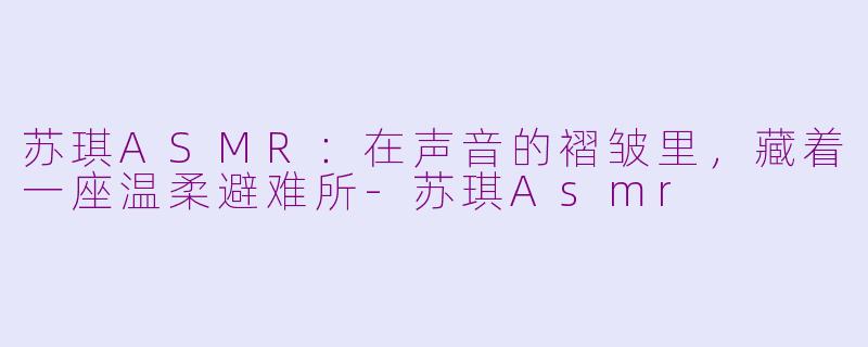 苏琪ASMR:在声音的褶皱里,藏着一座温柔避难所-苏琪Asmr