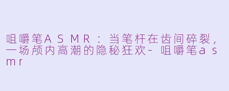 咀嚼笔ASMR:当笔杆在齿间碎裂,一场颅内高潮的隐秘狂欢-咀嚼笔asmr