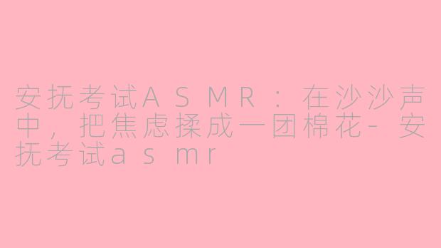 安抚考试ASMR:在沙沙声中,把焦虑揉成一团棉花-安抚考试asmr