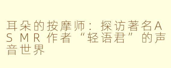 耳朵的按摩师:探访著名ASMR作者“轻语君”的声音世界