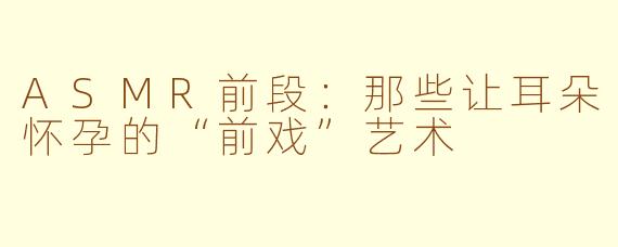 ASMR前段:那些让耳朵怀孕的“前戏”艺术