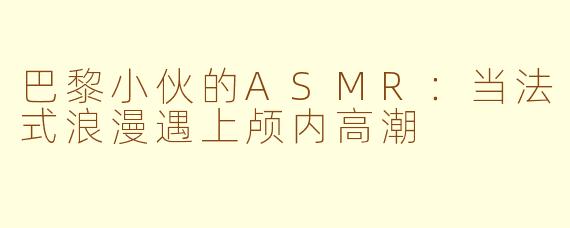 巴黎小伙的ASMR:当法式浪漫遇上颅内高潮