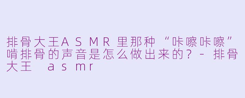 排骨大王ASMR里那种“咔嚓咔嚓”啃排骨的声音是怎么做出来的？-排骨大王 asmr