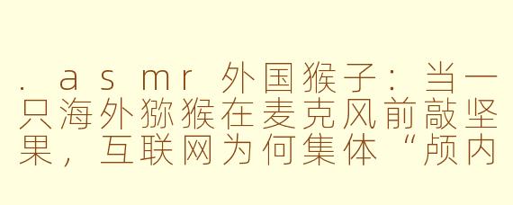 .asmr外国猴子:当一只海外猕猴在麦克风前敲坚果,互联网为何集体“颅内高潮”