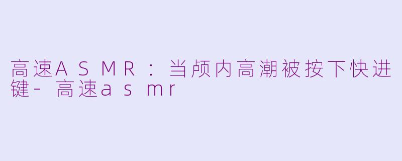 高速ASMR:当颅内高潮被按下快进键-高速asmr