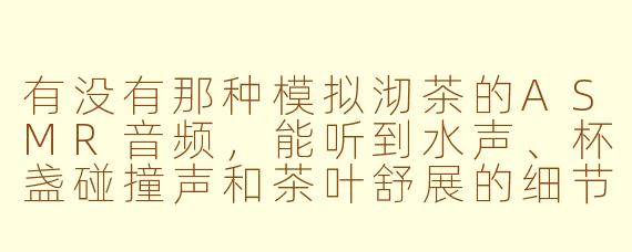 有没有那种模拟沏茶的ASMR音频，能听到水声、杯盏碰撞声和茶叶舒展的细节？