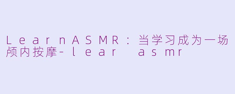 LearnASMR:当学习成为一场颅内按摩-lear asmr