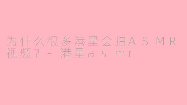 为什么很多港星会拍ASMR视频？-港星asmr