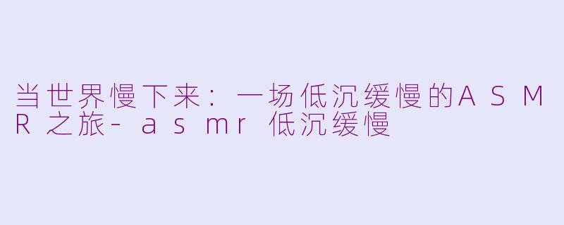 当世界慢下来：一场低沉缓慢的ASMR之旅-asmr低沉缓慢