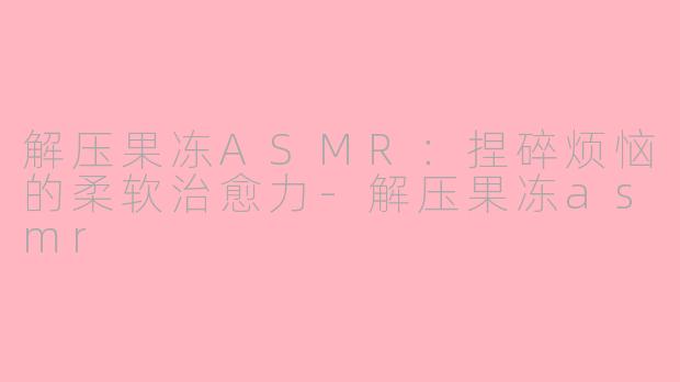 解压果冻ASMR:捏碎烦恼的柔软治愈力-解压果冻asmr
