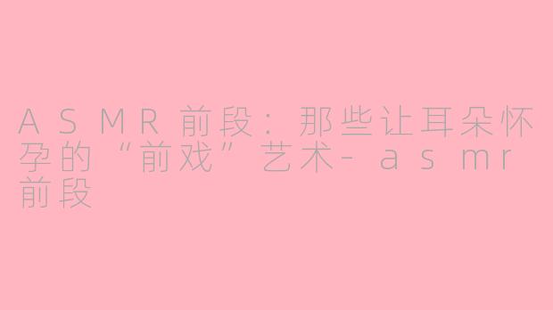 ASMR前段:那些让耳朵怀孕的“前戏”艺术-asmr前段