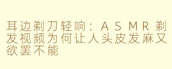 耳边剃刀轻响：ASMR剃发视频为何让人头皮发麻又欲罢不能