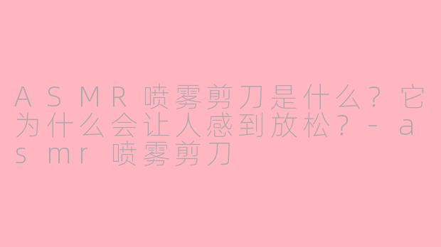 ASMR喷雾剪刀是什么?它为什么会让人感到放松?-asmr喷雾剪刀