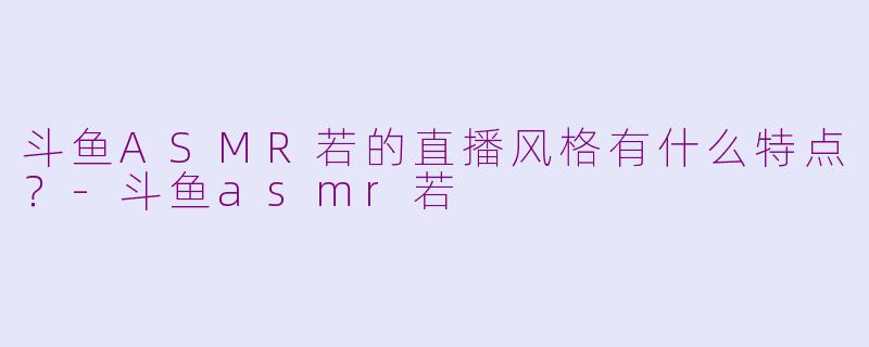 斗鱼ASMR若的直播风格有什么特点？-斗鱼asmr若