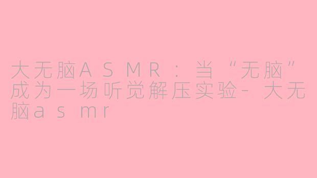 大无脑ASMR:当“无脑”成为一场听觉解压实验-大无脑asmr