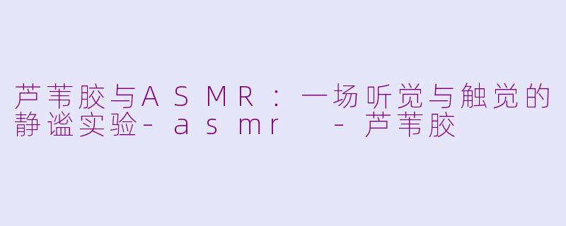 芦苇胶与ASMR:一场听觉与触觉的静谧实验-asmr -芦苇胶
