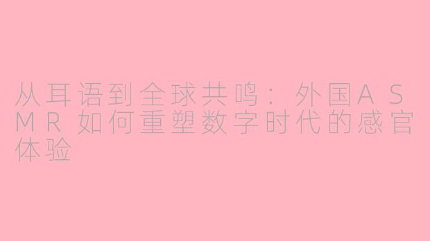 从耳语到全球共鸣:外国ASMR如何重塑数字时代的感官体验