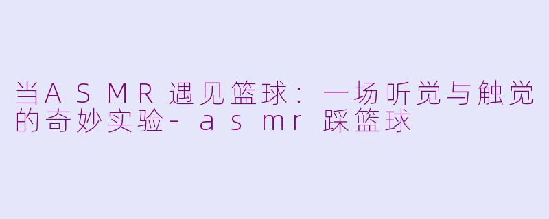 当ASMR遇见篮球:一场听觉与触觉的奇妙实验-asmr踩篮球