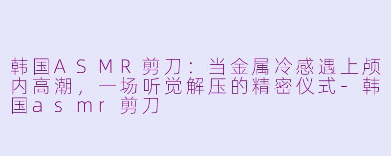 韩国ASMR剪刀：当金属冷感遇上颅内高潮，一场听觉解压的精密仪式-韩国asmr剪刀