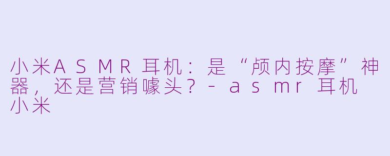 小米ASMR耳机:是“颅内按摩”神器,还是营销噱头?-asmr耳机 小米