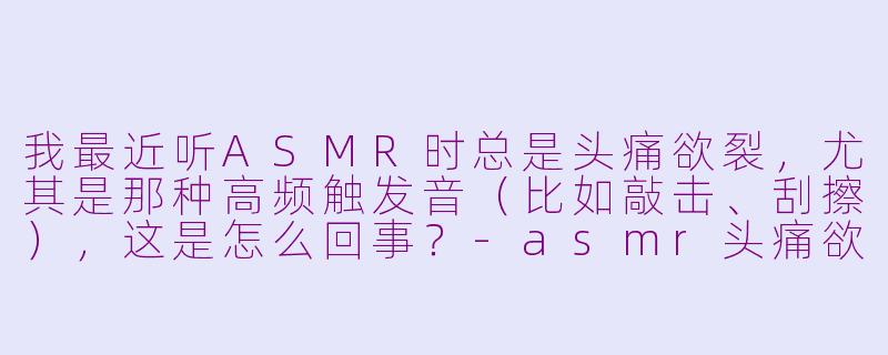我最近听ASMR时总是头痛欲裂,尤其是那种高频触发音(比如敲击、刮擦),这是怎么回事?-asmr头痛欲裂