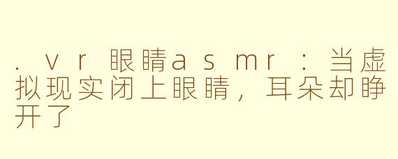 .vr眼睛asmr:当虚拟现实闭上眼睛,耳朵却睁开了