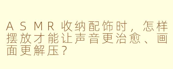 ASMR收纳配饰时，怎样摆放才能让声音更治愈、画面更解压？