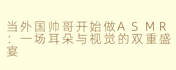 当外国帅哥开始做ASMR:一场耳朵与视觉的双重盛宴