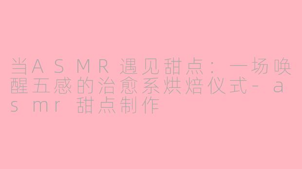 当ASMR遇见甜点:一场唤醒五感的治愈系烘焙仪式-asmr甜点制作