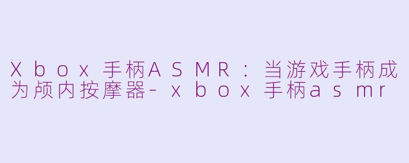 Xbox手柄ASMR：当游戏手柄成为颅内按摩器-xbox手柄asmr