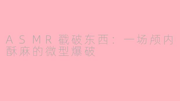 ASMR戳破东西:一场颅内酥麻的微型爆破